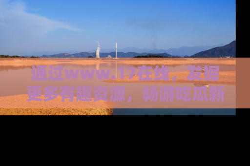 通过www.17在线,发掘更多有趣资源,畅游吃瓜新闻海洋