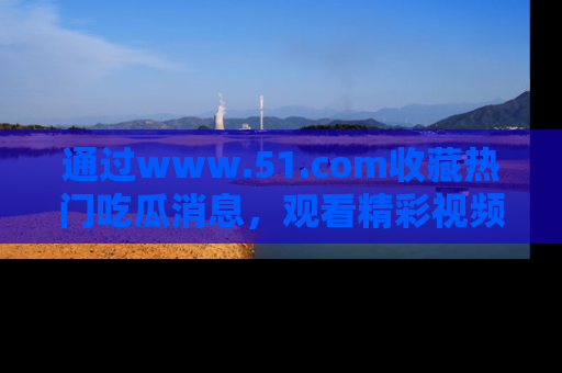 通过www.51.com收藏热门吃瓜消息,观看精彩视频与段子!