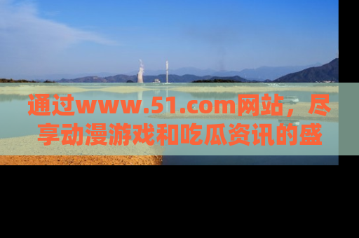 通过www.51.com网站,尽享动漫游戏和吃瓜资讯的盛宴!