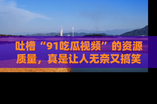 吐槽“91吃瓜视频”的资源质量,真是让人无奈又搞笑!