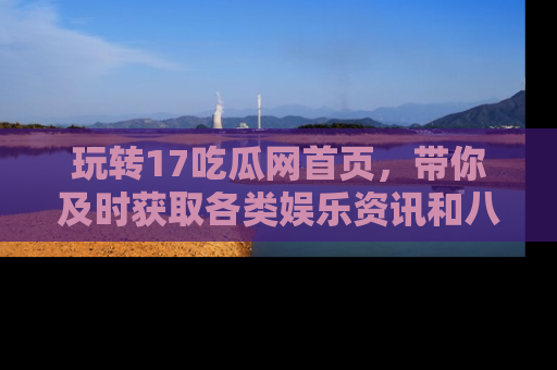 玩转17吃瓜网首页,带你及时获取各类娱乐资讯和八卦故事!