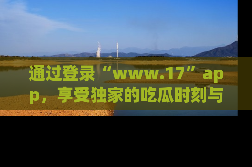 通过登录“www.17”app,享受独家的吃瓜时刻与娱乐资讯!