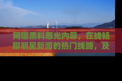 网曝黑料曝光内幕,在线畅聊明星新闻的热门线路,及时掌握最新消息!