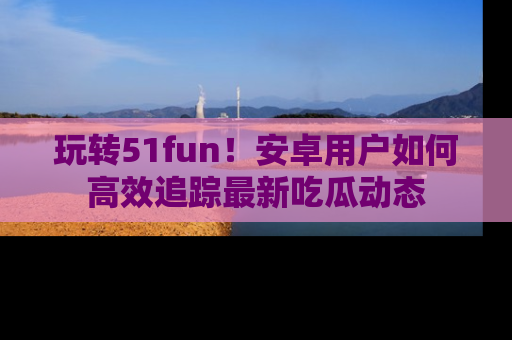 玩转51fun!安卓用户如何高效追踪最新吃瓜动态