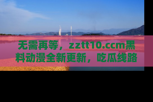无需再等,zztt10.ccm黑料动漫全新更新,吃瓜线路佛系推荐!