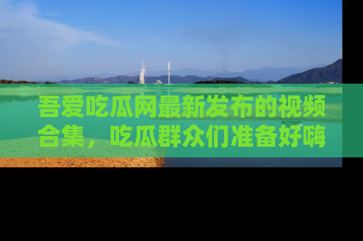 吾爱吃瓜网最新发布的视频合集，吃瓜群众们准备好嗨起来了吗？
