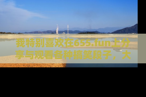 我特别喜欢在655.fun上分享与观看各种搞笑段子,大家一起来享受乐趣吧!