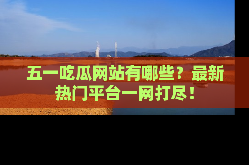 五一吃瓜网站有哪些？最新热门平台一网打尽！
