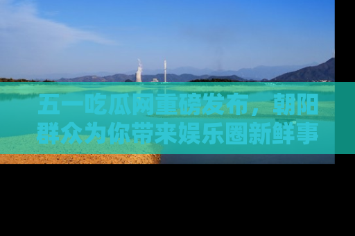 五一吃瓜网重磅发布，朝阳群众为你带来娱乐圈新鲜事！