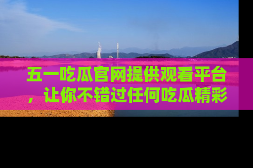 五一吃瓜官网提供观看平台，让你不错过任何吃瓜精彩瞬间