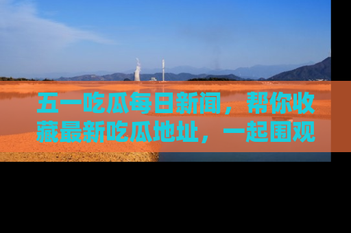 五一吃瓜每日新闻，帮你收藏最新吃瓜地址，一起围观吧！
