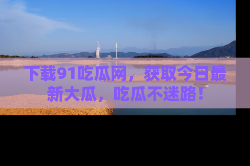 下载91吃瓜网,获取今日最新大瓜,吃瓜不迷路!
