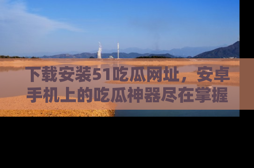 下载安装51吃瓜网址,安卓手机上的吃瓜神器尽在掌握