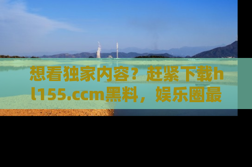 想看独家内容？赶紧下载hl155.ccm黑料，娱乐圈最劲爆的新闻一手掌握！