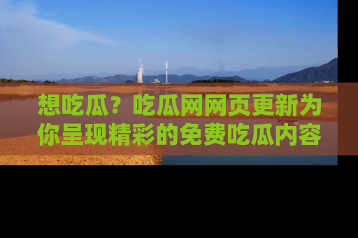 想吃瓜？吃瓜网网页更新为你呈现精彩的免费吃瓜内容！
