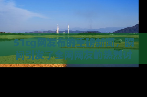 51cg网发布的重磅新闻，瞬间引发了全网网友的热烈讨论！