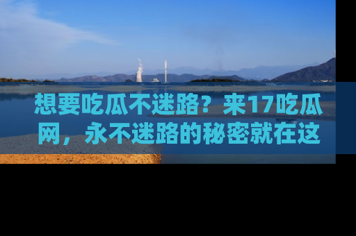 想要吃瓜不迷路？来17吃瓜网，永不迷路的秘密就在这里！