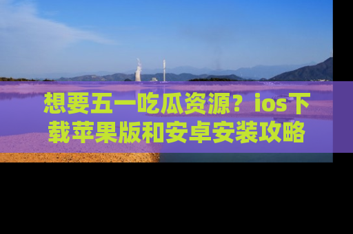 想要五一吃瓜资源？ios下载苹果版和安卓安装攻略