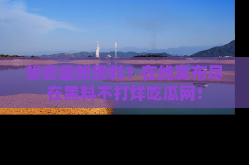 想看最新黑料？在线发布尽在黑料不打烊吃瓜网！