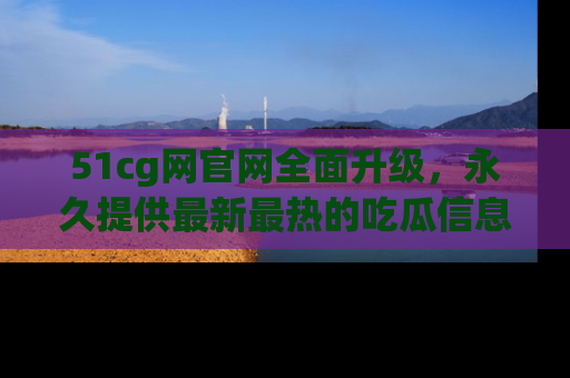 51cg网官网全面升级，永久提供最新最热的吃瓜信息，助你永远走在潮流前端！