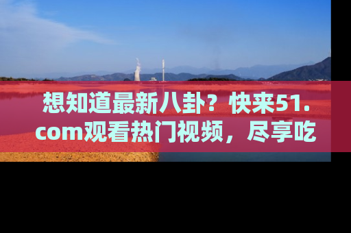 想知道最新八卦？快来51.com观看热门视频，尽享吃瓜乐趣！