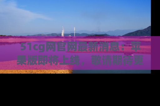 51cg网官网最新消息：苹果版即将上线，敬请期待更多吃瓜内容！