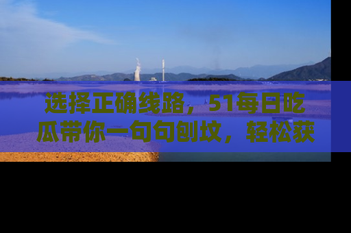选择正确线路，51每日吃瓜带你一句句刨坟，轻松获取娱乐新资讯