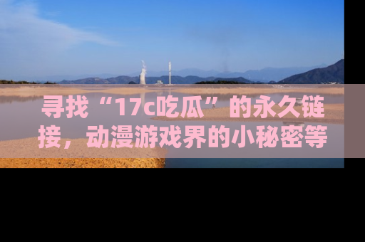 寻找“17c吃瓜”的永久链接，动漫游戏界的小秘密等你来揭秘！