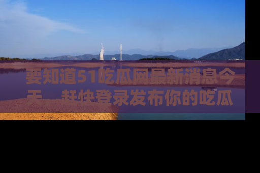 要知道51吃瓜网最新消息今天，赶快登录发布你的吃瓜体验吧！