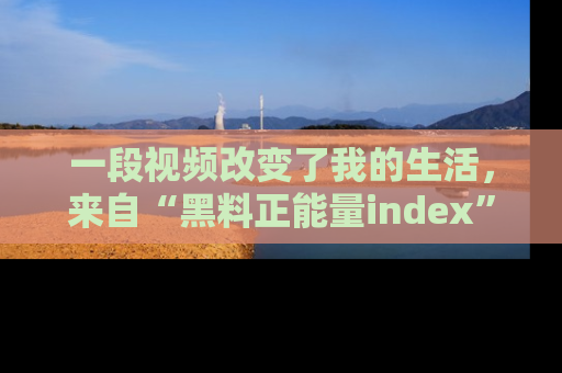 一段视频改变了我的生活，来自“黑料正能量index”的真实分享