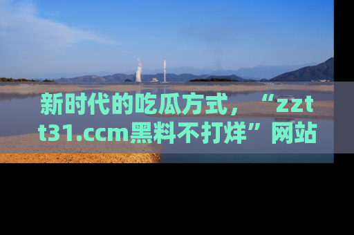 新时代的吃瓜方式，“zztt31.ccm黑料不打烊”网站为iOS用户带来惊喜
