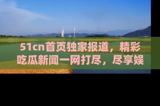51cn首页独家报道，精彩吃瓜新闻一网打尽，尽享娱乐盛宴
