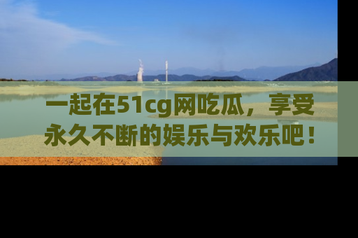 一起在51cg网吃瓜，享受永久不断的娱乐与欢乐吧！