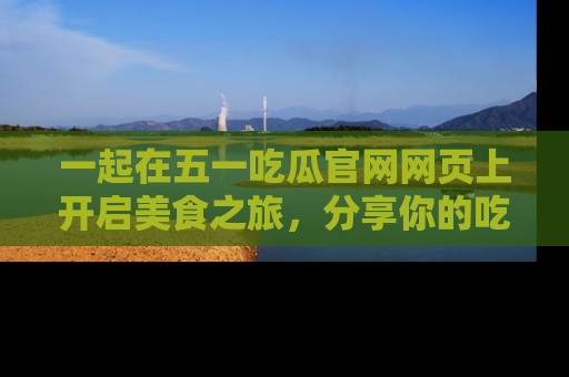一起在五一吃瓜官网网页上开启美食之旅,分享你的吃瓜故事与精彩瞬间!