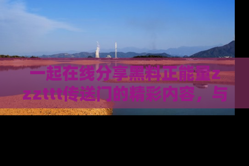 一起在线分享黑料正能量zzzttt传送门的精彩内容,与朋友互动!