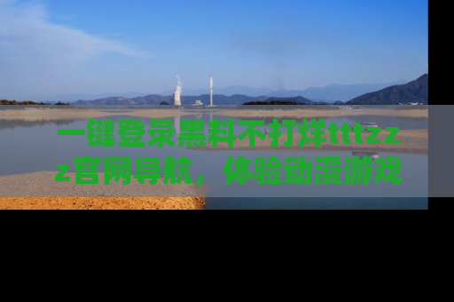 一键登录黑料不打烊tttzzz官网导航，体验动漫游戏风格黑料盛宴