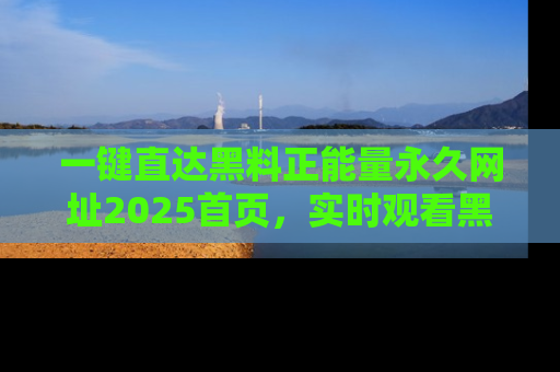 一键直达黑料正能量永久网址2025首页，实时观看黑料大汇总