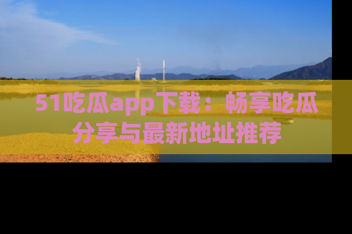 51吃瓜app下载：畅享吃瓜分享与最新地址推荐