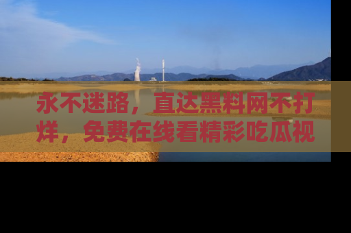 永不迷路,直达黑料网不打烊,免费在线看精彩吃瓜视频!