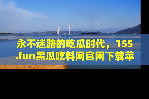 永不迷路的吃瓜时代,155.fun黑瓜吃料网官网下载苹果版陪你同行!