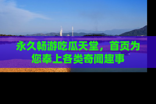 永久畅游吃瓜天堂,首页为您奉上各类奇闻趣事