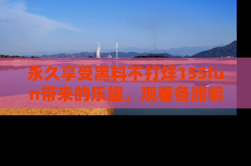 永久享受黑料不打烊155fun带来的乐趣,观看各路明星的内幕故事!