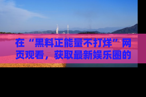 在“黑料正能量不打烊”网页观看,获取最新娱乐圈的正能量与黑料揭秘!