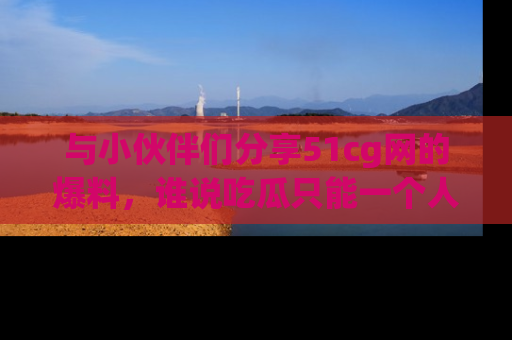 与小伙伴们分享51cg网的爆料,谁说吃瓜只能一个人?