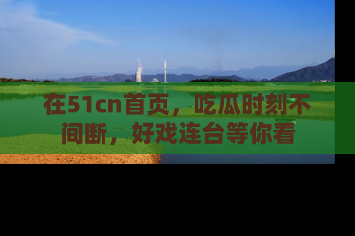 在51cn首页,吃瓜时刻不间断,好戏连台等你看