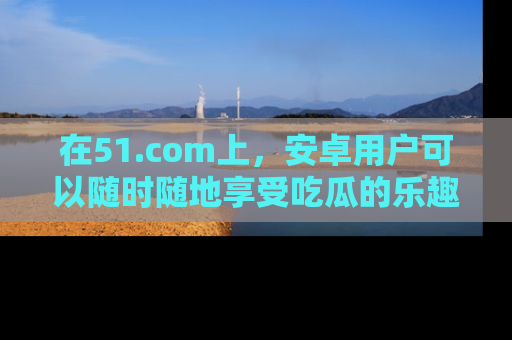 在51.com上,安卓用户可以随时随地享受吃瓜的乐趣!