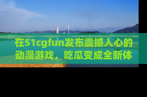 在51cgfun发布震撼人心的动漫游戏,吃瓜变成全新体验