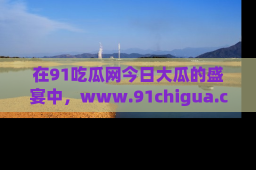 在91吃瓜网今日大瓜的盛宴中,www.91chigua.com带你领略每个让人咋舌的精彩故事!