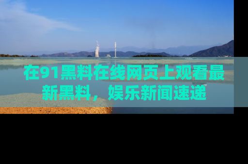 在91黑料在线网页上观看最新黑料,娱乐新闻速递
