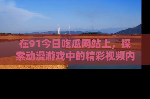 在91今日吃瓜网站上，探索动漫游戏中的精彩视频内容